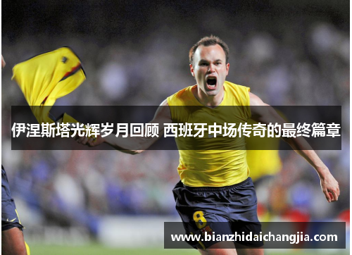 伊涅斯塔光辉岁月回顾 西班牙中场传奇的最终篇章