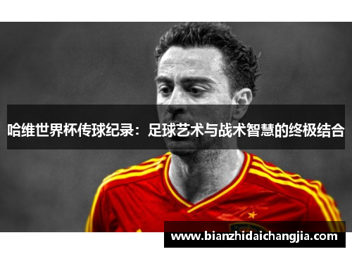 哈维世界杯传球纪录：足球艺术与战术智慧的终极结合