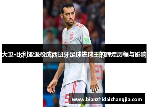 大卫·比利亚退役成西班牙足球进球王的辉煌历程与影响