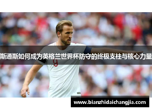 斯通斯如何成为英格兰世界杯防守的终极支柱与核心力量