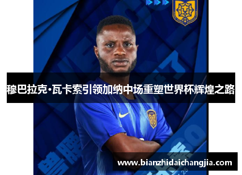 穆巴拉克·瓦卡索引领加纳中场重塑世界杯辉煌之路