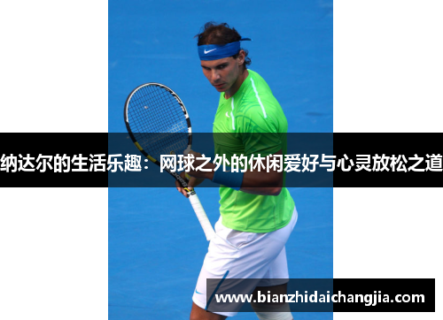 纳达尔的生活乐趣：网球之外的休闲爱好与心灵放松之道