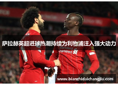 萨拉赫英超进球热潮持续为利物浦注入强大动力
