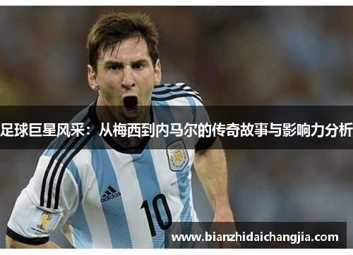 足球巨星风采：从梅西到内马尔的传奇故事与影响力分析