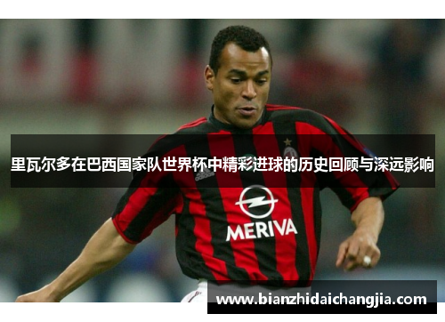 里瓦尔多在巴西国家队世界杯中精彩进球的历史回顾与深远影响
