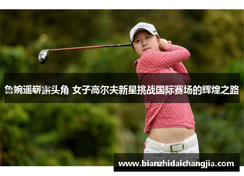 鲁婉遥崭露头角 女子高尔夫新星挑战国际赛场的辉煌之路