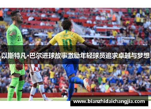 以斯特凡·巴尔进球故事激励年轻球员追求卓越与梦想 以斯特凡·巴尔进球故事激励年轻球员追求卓越与梦想