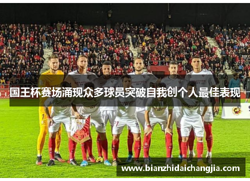 国王杯赛场涌现众多球员突破自我创个人最佳表现 国王杯赛场涌现众多球员突破自我创个人最佳表现