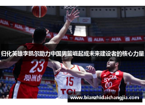 归化英雄李凯尔助力中国男篮崛起成未来建设者的核心力量