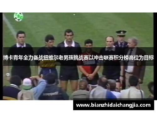 博卡青年全力备战纽维尔老男孩挑战赛以冲击联赛积分榜高位为目标