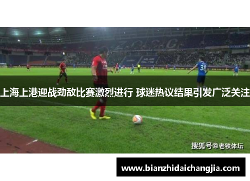 上海上港迎战劲敌比赛激烈进行 球迷热议结果引发广泛关注 上海上港迎战劲敌比赛激烈进行 球迷热议结果引发广泛关注