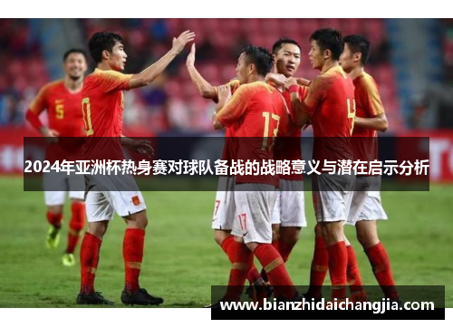 2024年亚洲杯热身赛对球队备战的战略意义与潜在启示分析 2024年亚洲杯热身赛对球队备战的战略意义与潜在启示分析