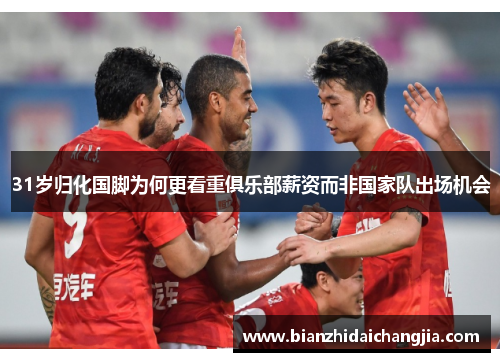 31岁归化国脚为何更看重俱乐部薪资而非国家队出场机会 31岁归化国脚为何更看重俱乐部薪资而非国家队出场机会