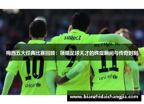 梅西五大经典比赛回顾：领略足球天才的辉煌瞬间与传奇时刻