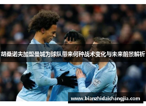 胡桑诺夫加盟曼城为球队带来何种战术变化与未来前景解析 胡桑诺夫加盟曼城为球队带来何种战术变化与未来前景解析