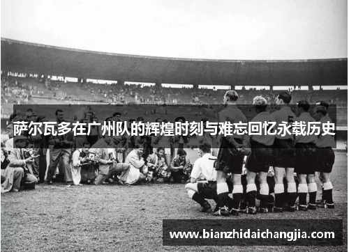 萨尔瓦多在广州队的辉煌时刻与难忘回忆永载历史