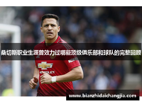 桑切斯职业生涯曾效力过哪些顶级俱乐部和球队的完整回顾