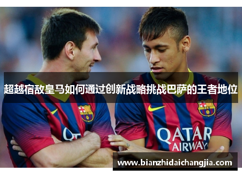 超越宿敌皇马如何通过创新战略挑战巴萨的王者地位