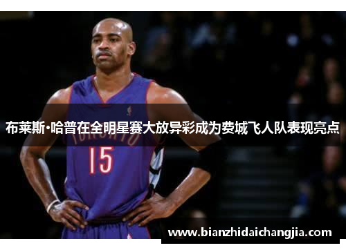 布莱斯·哈普在全明星赛大放异彩成为费城飞人队表现亮点