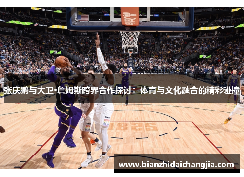 张庆鹏与大卫·詹姆斯跨界合作探讨：体育与文化融合的精彩碰撞