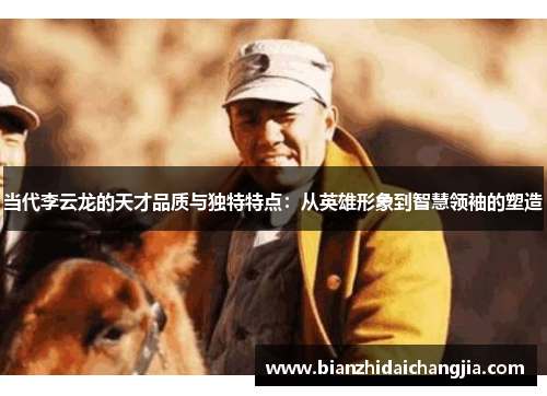 当代李云龙的天才品质与独特特点：从英雄形象到智慧领袖的塑造